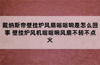 戴纳斯帝壁挂炉风扇嗡嗡响是怎么回事 壁挂炉风机嗡嗡响风扇不转不点火